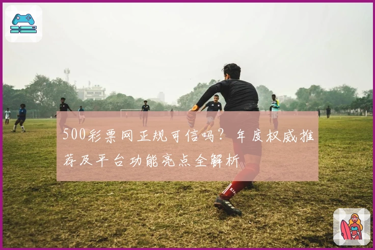 500彩票网正规可信吗？年度权威推荐及平台功能亮点全解析