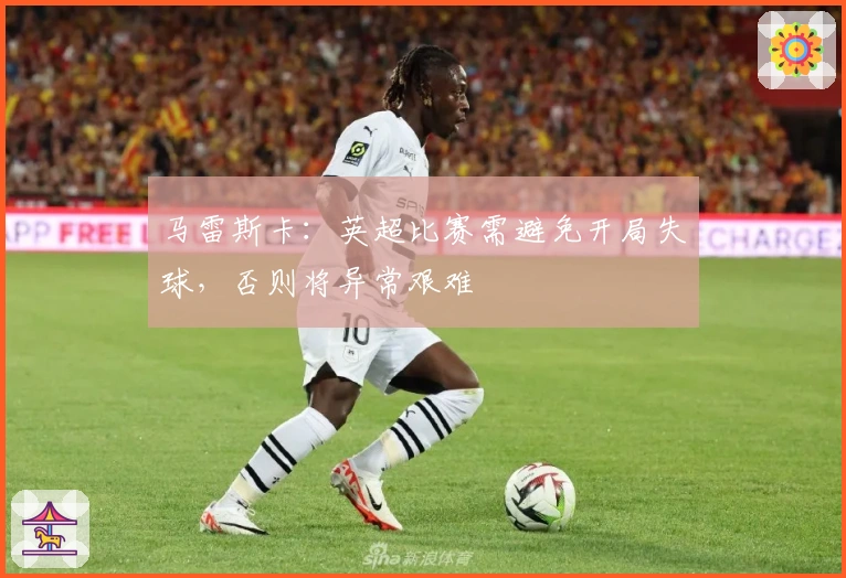 马雷斯卡:英超比赛需避免开局失球,否则将异常艰难