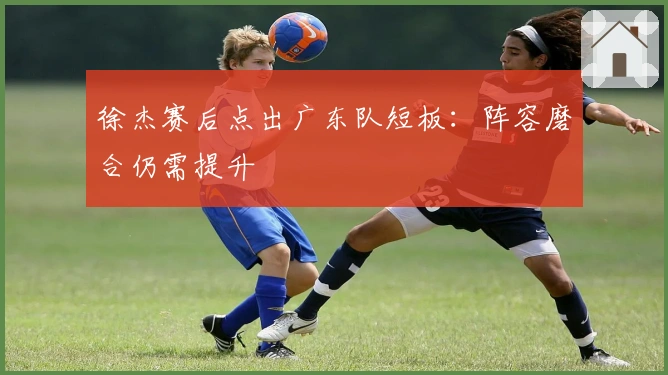 徐杰赛后点出广东队短板：阵容磨合仍需提升