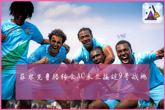 菲尔克鲁格转会AC米兰接过9号战袍