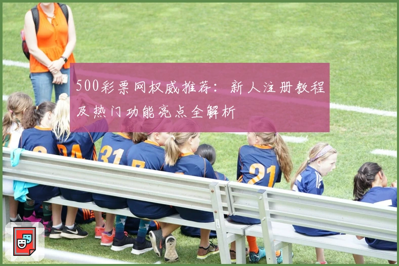 500彩票网权威推荐：新人注册教程及热门功能亮点全解析
