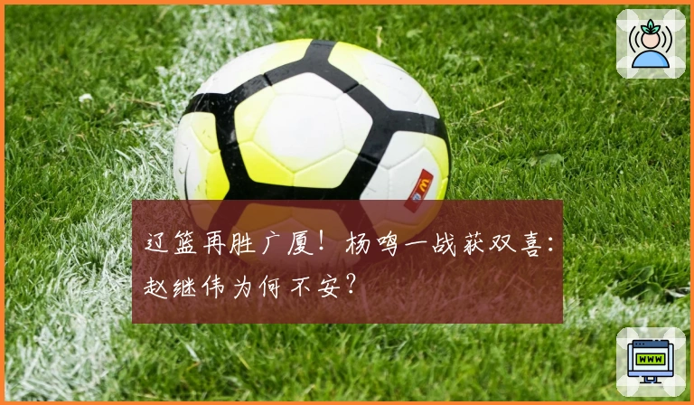 辽篮再胜广厦！杨鸣一战获双喜：赵继伟为何不安？