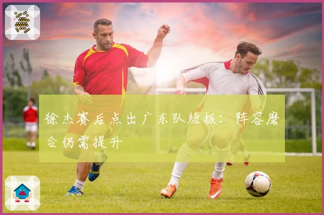 徐杰赛后点出广东队短板：阵容磨合仍需提升